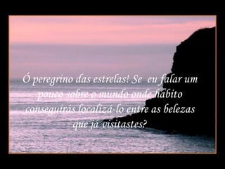 Ó peregrino das estrelas! Se  eu falar um pouco sobre o mundo onde habito conseguirás localizá-lo entre as belezas que já visitastes? 