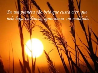 De um planeta tão belo que custa crer  que nele haja violência, ignorância  ou maldade.  
