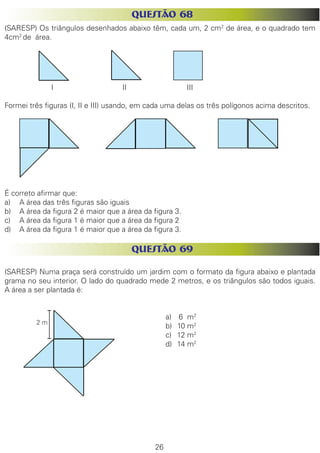 26 
QUESTÃO 68 
(SARESP) Os triângulos desenhados abaixo têm, cada um, 2 cm2 de área, e o quadrado tem 4cm2 de área. 
I 
I...