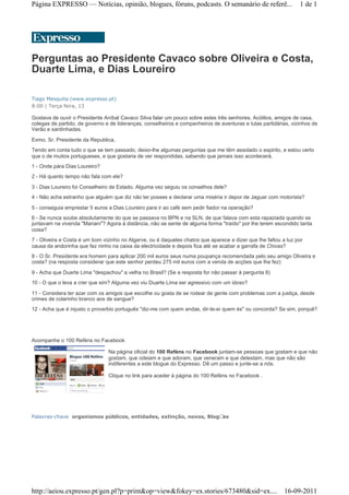 Página EXPRESSO — Notícias, opinião, blogues, fóruns, podcasts. O semanário de referê...                         1 de 1




Perguntas ao Presidente Cavaco sobre Oliveira e Costa,
Duarte Lima, e Dias Loureiro

Tiago Mesquita (www.expresso.pt)
8:00 | Terça feira, 13

Gostava de ouvir o Presidente Aníbal Cavaco Silva falar um pouco sobre estes três senhores. Acólitos, amigos de casa,
colegas de partido, de governo e de lideranças, conselheiros e companheiros de aventuras e lutas partidárias, vizinhos de
Verão e sardinhadas.

Exmo. Sr. Presidente da Republica,
Tendo em conta tudo o que se tem passado, deixo-lhe algumas perguntas que me têm assolado o espirito, e estou certo
que o de muitos portugueses, e que gostaria de ver respondidas, sabendo que jamais isso acontecerá.
1 - Onde pára Dias Loureiro?
2 - Há quanto tempo não fala com ele?

3 - Dias Loureiro foi Conselheiro de Estado. Alguma vez seguiu os conselhos dele?
4 - Não acha estranho que alguém que diz não ter posses e declarar uma miséria ir depor de Jaguar com motorista?
5 - conseguia emprestar 5 euros a Dias Loureiro para ir ao café sem pedir fiador na operação?
6 - Se nunca soube absolutamente do que se passava no BPN e na SLN, de que falava com esta rapaziada quando se
juntavam na vivenda "Mariani"? Agora à distância, não se sente de alguma forma "traído" por lhe terem escondido tanta
coisa?
7 - Oliveira e Costa é um bom vizinho no Algarve, ou é daqueles chatos que aparece a dizer que lhe faltou a luz por
causa da andorinha que fez ninho na caixa da electricidade e depois fica até se acabar a garrafa de Chivas?
8 - O Sr. Presidente era homem para aplicar 200 mil euros seus numa poupança recomendada pelo seu amigo Oliveira e
costa? (na resposta considerar que este senhor perdeu 275 mil euros com a venda de acções que lhe fez)

9 - Acha que Duarte Lima "despachou" a velha no Brasil? (Se a resposta for não passar à pergunta 8)
10 - O que o leva a crer que sim? Alguma vez viu Duarte Lima ser agressivo com um idoso?
11 - Considera ter azar com os amigos que escolhe ou gosta de se rodear de gente com problemas com a justiça, desde
crimes de colarinho branco aos de sangue?
12 - Acha que é injusto o proverbio português "diz-me com quem andas, dir-te-ei quem és" ou concorda? Se sim, porquê?




Acompanhe o 100 Reféns no Facebook

                                Na página oficial do 100 Reféns no Facebook juntam-se pessoas que gostam e que não
                                gostam, que odeiam e que adoram, que veneram e que detestam, mas que não são
                                indiferentes a este blogue do Expresso. Dê um passo e junte-se a nós.

                                Clique no link para aceder à página do 100 Reféns no Facebook .




Palavras-chave organismos públicos, entidades, extinção, novos, Blogues




http://aeiou.expresso.pt/gen.pl?p=print&op=view&fokey=ex.stories/673480&sid=ex.... 16-09-2011
 