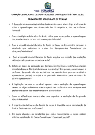 FORMAÇÃO DE EDUCADORES DE APOIO – HOTEL CASA GRANDE /GRAVATÁ – ABRIL DE 2012

                       PROVOCAÇÕES SOBRE O ATO DE AVALIAR

1.    O Educador de Apoio não trabalha diretamente com o aluno, logo a informação
      sobre a aprendizagem dos alunos não lhe diz respeito e, sim, ao professor.
      Correto?

2.    Que estratégias o Educador de Apoio utiliza para acompanhar a aprendizagem
      dos estudantes das turmas sob sua responsabilidade?

3.    Qual a importância do Educador de Apoio conhecer os documentos nacionais e
      estaduais que orientam o ensino dos Componentes Curriculares por
      série/ano/modalidade?

4.     Qual a importância do Educador de Apoio arquivar um modelo das avaliações
      utilizadas pelo professor em sala de aula?

5. Solicito os dados de aprovação por Componente Curricular, série/ano, professor
   consolidados pelo Técnico Educacional e os analiso? Em seguida, converso com o
   professor, buscando elucidar os fatores que contribuíram para os resultados
   apresentados pela(s) turma(s) e as possíveis alternativas para mudança do
   quadro apresentado?

6.    A legislação nacional e estadual vigentes sobre avaliação da aprendizagem
      devem ser objetos de conhecimento apenas dos professores uma vez que é esse
      profissional quem lida diretamente com o estudante?

7.    Quais as dificuldades encontradas para organizar a avaliação da Progressão
      Parcial da escola?

8.    A organização da Progressão Parcial da escola é discutida com a participação da
      Equipe Gestora e dos professores?

9.    Em quais situações os estudantes que estão frequentando a escola podem
      solicitar a realização do Exame Supletivo em Esquema Especial?
 