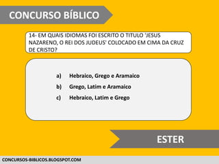 WWW.CONCURSOBIBLICO.COM.BR
14- EM QUAIS IDIOMAS FOI ESCRITO O TITULO 'JESUS
NAZARENO, O REI DOS JUDEUS' COLOCADO EM CIMA DA CRUZ
DE CRISTO?
a) Hebraico, Grego e Aramaico
b) Grego, Latim e Aramaico
c) Hebraico, Latim e Grego
CONCURSO BÍBLICO
SUPER DIFÍCIL
 