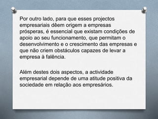 Por outro lado, para que esses projectos
empresariais dêem origem a empresas
prósperas, é essencial que existam condições de
apoio ao seu funcionamento, que permitam o
desenvolvimento e o crescimento das empresas e
que não criem obstáculos capazes de levar a
empresa à falência.
Além destes dois aspectos, a actividade
empresarial depende de uma atitude positiva da
sociedade em relação aos empresários.
 