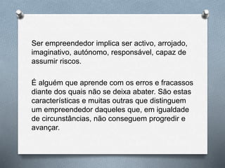 Ser empreendedor implica ser activo, arrojado,
imaginativo, autónomo, responsável, capaz de
assumir riscos.
É alguém que aprende com os erros e fracassos
diante dos quais não se deixa abater. São estas
características e muitas outras que distinguem
um empreendedor daqueles que, em igualdade
de circunstâncias, não conseguem progredir e
avançar.
 