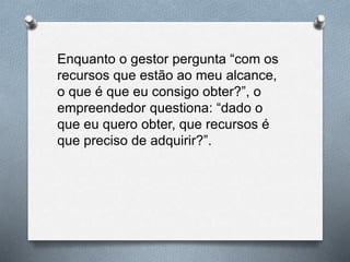 Enquanto o gestor pergunta “com os
recursos que estão ao meu alcance,
o que é que eu consigo obter?”, o
empreendedor questiona: “dado o
que eu quero obter, que recursos é
que preciso de adquirir?”.
 