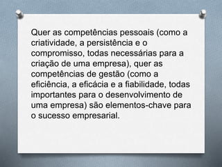 Quer as competências pessoais (como a
criatividade, a persistência e o
compromisso, todas necessárias para a
criação de uma empresa), quer as
competências de gestão (como a
eficiência, a eficácia e a fiabilidade, todas
importantes para o desenvolvimento de
uma empresa) são elementos-chave para
o sucesso empresarial.
 