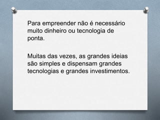 Para empreender não é necessário
muito dinheiro ou tecnologia de
ponta.
Muitas das vezes, as grandes ideias
são simples e dispensam grandes
tecnologias e grandes investimentos.
 