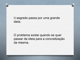O segredo passa por uma grande
ideia.
O problema existe quando se quer
passar da ideia para a concretização
da mesma.
 
