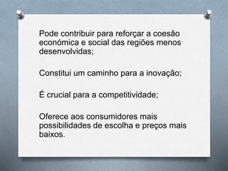 Pode contribuir para reforçar a coesão
económica e social das regiões menos
desenvolvidas;
Constitui um caminho para a inovação;
É crucial para a competitividade;
Oferece aos consumidores mais
possibilidades de escolha e preços mais
baixos.
 