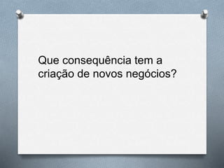 Que consequência tem a
criação de novos negócios?
 