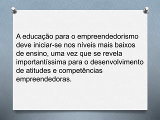 A educação para o empreendedorismo
deve iniciar-se nos níveis mais baixos
de ensino, uma vez que se revela
importantíssima para o desenvolvimento
de atitudes e competências
empreendedoras.
 
