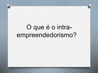 O que é o intra-
empreendedorismo?
 