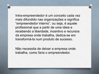 Intra-empreendedor é um conceito cada vez
mais difundido nas organizações e significa
“empreendedor interno”, ou seja, é aquele
profissional que a partir de uma ideia e
recebendo a liberdade, incentivo e recursos
da empresa onde trabalha, dedica-se em
transformá-la num produto de sucesso.
Não necessita de deixar a empresa onde
trabalha, como faria o empreendedor.
 