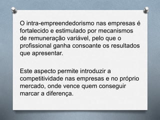 O intra-empreendedorismo nas empresas é
fortalecido e estimulado por mecanismos
de remuneração variável, pelo que o
profissional ganha consoante os resultados
que apresentar.
Este aspecto permite introduzir a
competitividade nas empresas e no próprio
mercado, onde vence quem conseguir
marcar a diferença.
 