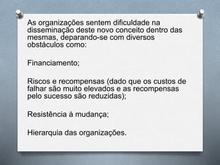 As organizações sentem dificuldade na
disseminação deste novo conceito dentro das
mesmas, deparando-se com diversos
obstáculos como:
Financiamento;
Riscos e recompensas (dado que os custos de
falhar são muito elevados e as recompensas
pelo sucesso são reduzidas);
Resistência à mudança;
Hierarquia das organizações.
 