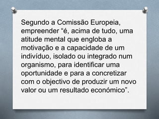 Segundo a Comissão Europeia,
empreender “é, acima de tudo, uma
atitude mental que engloba a
motivação e a capacidade de um
indivíduo, isolado ou integrado num
organismo, para identificar uma
oportunidade e para a concretizar
com o objectivo de produzir um novo
valor ou um resultado económico”.
 