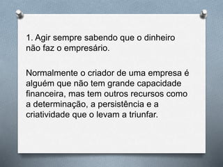 1. Agir sempre sabendo que o dinheiro
não faz o empresário.
Normalmente o criador de uma empresa é
alguém que não tem grande capacidade
financeira, mas tem outros recursos como
a determinação, a persistência e a
criatividade que o levam a triunfar.
 