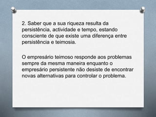 2. Saber que a sua riqueza resulta da
persistência, actividade e tempo, estando
consciente de que existe uma diferença entre
persistência e teimosia.
O empresário teimoso responde aos problemas
sempre da mesma maneira enquanto o
empresário persistente não desiste de encontrar
novas alternativas para controlar o problema.
 