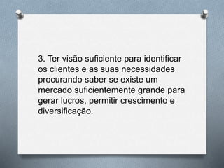 3. Ter visão suficiente para identificar
os clientes e as suas necessidades
procurando saber se existe um
mercado suficientemente grande para
gerar lucros, permitir crescimento e
diversificação.
 