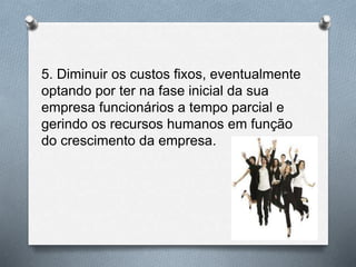 5. Diminuir os custos fixos, eventualmente
optando por ter na fase inicial da sua
empresa funcionários a tempo parcial e
gerindo os recursos humanos em função
do crescimento da empresa.
 
