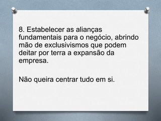 8. Estabelecer as alianças
fundamentais para o negócio, abrindo
mão de exclusivismos que podem
deitar por terra a expansão da
empresa.
Não queira centrar tudo em si.
 
