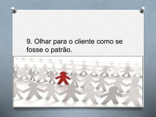 9. Olhar para o cliente como se
fosse o patrão.
 