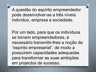 A questão do espírito empreendedor
pode desenvolver-se a três níveis:
indivíduo, empresa e sociedade.
Por um lado, para que os indivíduos
se tornem empreendedores, é
necessário transmitir-lhes a noção de
“espírito empresarial”, de modo a
possuírem capacidades adequadas
para transformar as suas ambições
em projectos de sucesso.
 