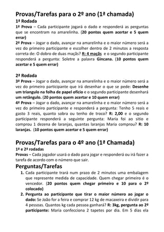 Provas/Tarefas para o 2º ano (1ª chamada) 
1ª Rodada 
1ª Prova – Cada participante jogará o dado e responderá as perguntas que se encontram na amarelinha. (20 pontos quem acertar e 5 quem errar) 
2ª Prova – Jogar o dado, avançar na amarelinha e o maior número será a vez do primeiro participante e escolher dentro de 2 minutos a resposta correta de: O dobro de duas maçãs? R: 4 maçãs e o segundo participante responderá a pergunta: Soletre a palavra Gincana. (10 pontos quem acertar e 5 quem errar) 
2ª Rodada 
3ª Prova – Jogar o dado, avançar na amarelinha e o maior número será a vez do primeiro participante que irá desenhar o que se pede: Desenhe um triangulo na folha de papel ofício e o segundo participante desenhará um retângulo. (20 pontos quem acertar e 10 quem errar) 
4ª Prova – Jogar o dado, avançar na amarelinha e o maior número será a vez do primeiro participante e responderá a pergunta: Tenho 5 reais e gasto 3 reais, quanto sobra ou tenho de troco? R: 2,00 e o segundo participante responderá a seguinte pergunta: Maria foi ao sitio e comprou 1 dezena de laranjas, quantas laranjas Maria comprou? R: 10 laranjas. (10 pontos quem acertar e 5 quem errar) 
Provas/Tarefas para o 4º ano (1ª Chamada) 
1ª e 2ª rodadas 
Provas – Cada jogador usará o dado para jogar e responderá ou irá fazer a tarefa de acordo com o número que sair. 
Perguntas/Tarefas 
1. Cada participante trará num prazo de 2 minutos uma embalagem que represente medida de capacidade. Quem chegar primeiro é o vencedor. (20 pontos quem chegar primeiro e 10 para o 2º colocado) 
2. Pergunta ao participante que tirar o maior número ao jogar o dado: Se João for a feira e comprar 12 kg de macaxeira e dividir para 4 pessoas. Quantos kg cada pessoa ganhará? R: 3kg, pergunta ao 2º participante: Maria confecciona 2 tapetes por dia. Em 5 dias ela  