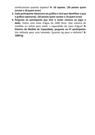 confeccionará quantos tapetes? R: 10 tapetes. (20 pontos quem acertar e 10 quem errar) 
3. Cada participante observará um gráfico e terá que identificar o que o gráfico representa. (20 pontos quem acertar e 10 quem errar) 
4. Pergunta ao participante que tirar o maior número ao jogar o dado: Tenho uma caixa d’água de 1000 litros. Que sistema de medidas eu utilizo para medir a capacidade da caixa d’água? R: Sistema de Medida de Capacidade, pergunta ao 2º participante: Um elefante pesa uma tonelada. Quantos kg pesa o elefante? R: 1000 kg. 
 