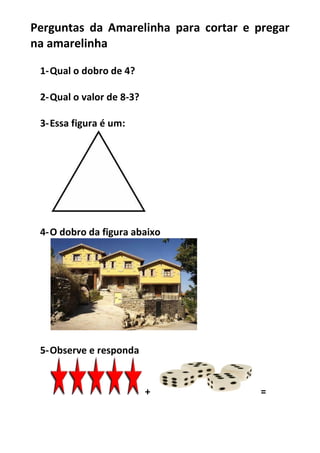 Perguntas da Amarelinha para cortar e pregar na amarelinha 
1- Qual o dobro de 4? 
2- Qual o valor de 8-3? 
3- Essa figura é um: 
4- O dobro da figura abaixo 
5- Observe e responda 
+ = 
 