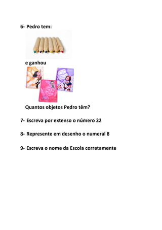 6- Pedro tem: 
e ganhou 
Quantos objetos Pedro têm? 
7- Escreva por extenso o número 22 
8- Represente em desenho o numeral 8 
9- Escreva o nome da Escola corretamente 