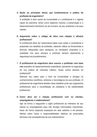 5. Quais os princípios éticos que fundamenta-se a prática da
profissão de engenheiro?
A profissão é bem social da humanidade e o profissional é o agente
capaz de exercê-la, tendo como objetivos maiores a preservação e o
desenvolvimento harmônico do ser humano, de seu ambiente e de seus
valores.
6. Argumente sobre o código de ética com relação á eficácia
profissional?
O profissional deve ser responsável pelas suas ações e competente e
preparado nos desafios da profissão, sabendo utilizar as ferramentas e
técnicas adequadas para assegurar os resultados propostos e a
qualidade nos seus serviços e produtos sempre observando a
segurança nos procedimentos.
7. O profissional de engenharia deve exercer a profissão com base
nos preceitos do desenvolvimento sustentável, pensando na segurança
de sua prática de interesse coletivo. Quais outros deveres do
profissional?
Oferecer seu saber para o bem da humanidade e divulgar os
conhecimentos científicos, artísticos e tecnológicos de sua profissão. O
profissional de engenharia também deve trabalhar junto aos organismos
profissionais para a consolidação da cidadania e da solidariedade
profissional.
8. Como deve ser a relação profissional com os clientes,
empregadores e colaboradores?
Agir de forma a resguardar o sigilo profissional ao interesse de seu
cliente ou empregadores para não divulgar informações importantes.
Atuar de forma imparcial impessoal em atos arbitrais e de pericias.
Alertas sobre riscos e responsabilidades relativos ás prescrições
técnicas e ás conseqüências de sua inobservância.
 