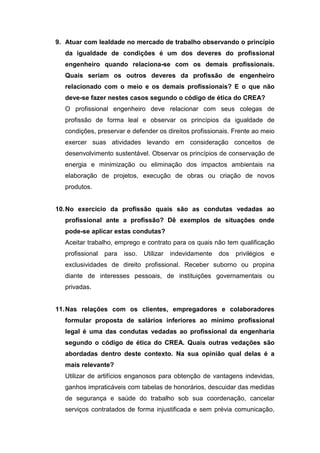 9. Atuar com lealdade no mercado de trabalho observando o princípio
da igualdade de condições é um dos deveres do profissional
engenheiro quando relaciona-se com os demais profissionais.
Quais seriam os outros deveres da profissão de engenheiro
relacionado com o meio e os demais profissionais? E o que não
deve-se fazer nestes casos segundo o código de ética do CREA?
O profissional engenheiro deve relacionar com seus colegas de
profissão de forma leal e observar os princípios da igualdade de
condições, preservar e defender os direitos profissionais. Frente ao meio
exercer suas atividades levando em consideração conceitos de
desenvolvimento sustentável. Observar os princípios de conservação de
energia e minimização ou eliminação dos impactos ambientais na
elaboração de projetos, execução de obras ou criação de novos
produtos.
10.No exercício da profissão quais são as condutas vedadas ao
profissional ante a profissão? Dê exemplos de situações onde
pode-se aplicar estas condutas?
Aceitar trabalho, emprego e contrato para os quais não tem qualificação
profissional para isso. Utilizar indevidamente dos privilégios e
exclusividades de direito profissional. Receber suborno ou propina
diante de interesses pessoais, de instituições governamentais ou
privadas.
11.Nas relações com os clientes, empregadores e colaboradores
formular proposta de salários inferiores ao mínimo profissional
legal é uma das condutas vedadas ao profissional da engenharia
segundo o código de ética do CREA. Quais outras vedações são
abordadas dentro deste contexto. Na sua opinião qual delas é a
mais relevante?
Utilizar de artifícios enganosos para obtenção de vantagens indevidas,
ganhos impraticáveis com tabelas de honorários, descuidar das medidas
de segurança e saúde do trabalho sob sua coordenação, cancelar
serviços contratados de forma injustificada e sem prévia comunicação,
 