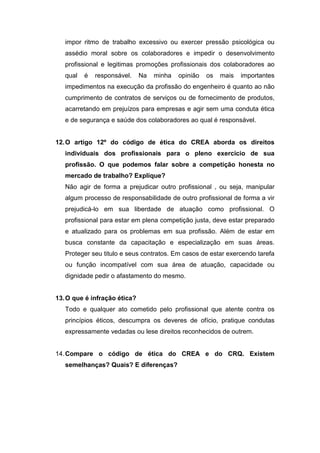 impor ritmo de trabalho excessivo ou exercer pressão psicológica ou
assédio moral sobre os colaboradores e impedir o desenvolvimento
profissional e legitimas promoções profissionais dos colaboradores ao
qual é responsável. Na minha opinião os mais importantes
impedimentos na execução da profissão do engenheiro é quanto ao não
cumprimento de contratos de serviços ou de fornecimento de produtos,
acarretando em prejuízos para empresas e agir sem uma conduta ética
e de segurança e saúde dos colaboradores ao qual é responsável.
12.O artigo 12º do código de ética do CREA aborda os direitos
individuais dos profissionais para o pleno exercício de sua
profissão. O que podemos falar sobre a competição honesta no
mercado de trabalho? Explique?
Não agir de forma a prejudicar outro profissional , ou seja, manipular
algum processo de responsabilidade de outro profissional de forma a vir
prejudicá-lo em sua liberdade de atuação como profissional. O
profissional para estar em plena competição justa, deve estar preparado
e atualizado para os problemas em sua profissão. Além de estar em
busca constante da capacitação e especialização em suas áreas.
Proteger seu titulo e seus contratos. Em casos de estar exercendo tarefa
ou função incompatível com sua área de atuação, capacidade ou
dignidade pedir o afastamento do mesmo.
13.O que é infração ética?
Todo e qualquer ato cometido pelo profissional que atente contra os
princípios éticos, descumpra os deveres de ofício, pratique condutas
expressamente vedadas ou lese direitos reconhecidos de outrem.
14.Compare o código de ética do CREA e do CRQ. Existem
semelhanças? Quais? E diferenças?
 