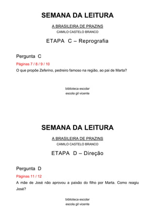 SEMANA DA LEITURA
                         A BRASILEIRA DE PRAZINS
                           CAMILO CASTELO BRANCO


                   ETAPA C – Reprografia

Pergunta C
Páginas 7 / 8 / 9 / 10
O que propõe Zeferino, pedreiro famoso na região, ao pai de Marta?



                               biblioteca escolar
                               escola gil vicente




                SEMANA DA LEITURA
                         A BRASILEIRA DE PRAZINS
                           CAMILO CASTELO BRANCO


                         ETAPA D – Direção

Pergunta D
Páginas 11 / 12
A mãe de José não aprovou a paixão do filho por Marta. Como reagiu
José?

                               biblioteca escolar
                               escola gil vicente
 