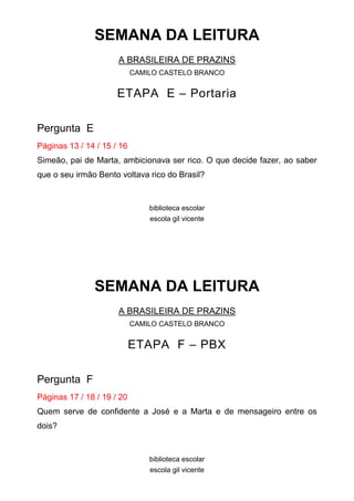 SEMANA DA LEITURA
                      A BRASILEIRA DE PRAZINS
                            CAMILO CASTELO BRANCO


                      ETAPA E – Portaria

Pergunta E
Páginas 13 / 14 / 15 / 16
Simeão, pai de Marta, ambicionava ser rico. O que decide fazer, ao saber
que o seu irmão Bento voltava rico do Brasil?


                                biblioteca escolar
                                escola gil vicente




               SEMANA DA LEITURA
                      A BRASILEIRA DE PRAZINS
                            CAMILO CASTELO BRANCO


                            ETAPA F – PBX

Pergunta F
Páginas 17 / 18 / 19 / 20
Quem serve de confidente a José e a Marta e de mensageiro entre os
dois?


                                biblioteca escolar
                                escola gil vicente
 