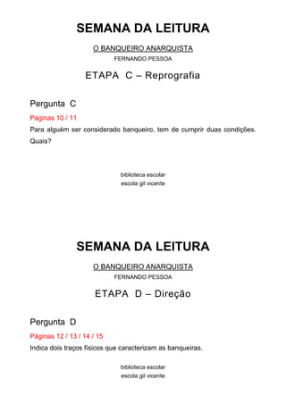SEMANA DA LEITURA
O BANQUEIRO ANARQUISTA
FERNANDO PESSOA

ETAPA C – Reprografia
Pergunta C
Páginas 10 / 11
Para alguém ser considerado banqueiro, tem de cumprir duas condições.
Quais?

biblioteca escolar
escola gil vicente

SEMANA DA LEITURA
O BANQUEIRO ANARQUISTA
FERNANDO PESSOA

ETAPA D – Direção
Pergunta D
Páginas 12 / 13 / 14 / 15
Indica dois traços físicos que caracterizam as banqueiras.
biblioteca escolar
escola gil vicente

 