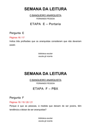 SEMANA DA LEITURA
O BANQUEIRO ANARQUISTA
FERNANDO PESSOA

ETAPA E – Portaria
Pergunta E
Páginas 16 / 17
Indica três profissões que os anarquistas consideram que não deveriam
existir.

biblioteca escolar
escola gil vicente

SEMANA DA LEITURA
O BANQUEIRO ANARQUISTA
FERNANDO PESSOA

ETAPA F – PBX
Pergunta F
Páginas 18 / 19 / 20 / 21
Porque é que as pessoas, à medida que deixam de ser jovens, têm
tendência a deixar de ser anarquistas?

biblioteca escolar
escola gil vicente

 