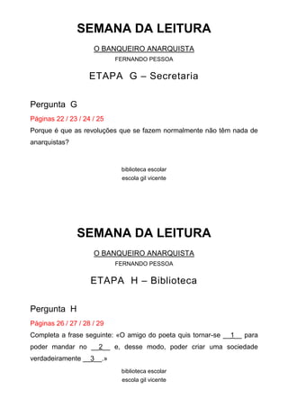 SEMANA DA LEITURA
O BANQUEIRO ANARQUISTA
FERNANDO PESSOA

ETAPA G – Secretaria
Pergunta G
Páginas 22 / 23 / 24 / 25
Porque é que as revoluções que se fazem normalmente não têm nada de
anarquistas?

biblioteca escolar
escola gil vicente

SEMANA DA LEITURA
O BANQUEIRO ANARQUISTA
FERNANDO PESSOA

ETAPA H – Biblioteca
Pergunta H
Páginas 26 / 27 / 28 / 29
Completa a frase seguinte: «O amigo do poeta quis tornar-se __1__ para
poder mandar no __2__ e, desse modo, poder criar uma sociedade
verdadeiramente __3__.»
biblioteca escolar
escola gil vicente

 