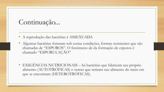 Continuação...
• A reprodução das bactérias é ASSEXUADA
• Algumas bactérias formam sob certas condições, formas resistentes que são
chamadas de “ESPOROS”. O fenômeno de da formação de esporos é
chamado “ESPORULAÇÃO”
• EXIGÊNCIAS NUTRICIONAIS – há bactérias que fabricam seu próprio
alimento (AUTOTRÓFICAS) e outras que retiram seu alimento do meio em
que se encontram (HETEROTRÓFICAS).
 
