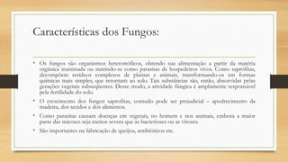 Características dos Fungos:
• Os fungos são organismos heterotróficos, obtendo sua alimentação a partir da matéria
orgânica inanimada ou nutrindo-se como parasitas de hospedeiros vivos. Como saprófitas,
decompõem resíduos complexos de plantas e animais, transformando-os em formas
químicas mais simples, que retornam ao solo. Tais substâncias são, então, absorvidas pelas
gerações vegetais subseqüentes. Desse modo, a atividade fúngica é amplamente responsável
pela fertilidade do solo.
• O crescimento dos fungos saprofitas, contudo pode ser prejudicial – apodrecimento da
madeira, dos tecidos e dos alimentos.
• Como parasitas causam doenças em vegetais, no homem e nos animais, embora a maior
parte das micoses seja menos severa que as bacterioses ou as viroses.
• São importantes na fabricação de queijos, antibióticos etc.
 