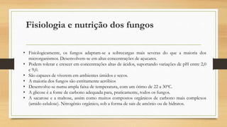 Fisiologia e nutrição dos fungos
• Fisiologicamente, os fungos adaptam-se a sobrecargas mais severas do que a maioria dos
microrganismos. Desenvolvem-se em altas concentrações de açucares.
• Podem tolerar e crescer em concentrações altas de ácidos, suportando variações de pH entre 2,0
e 9,0.
• São capazes de viverem em ambientes úmidos e secos.
• A maioria dos fungos são estritamente aeróbios
• Desenvolve-se numa ampla faixa de temperatura, com um ótimo de 22 a 30ºC.
• A glicose é a fonte de carbono adequada para, praticamente, todos os fungos.
• A sacarose e a maltose, assim como muitos compostos orgânicos de carbono mais complexos
(amido celulose). Nitrogênio orgânico, sob a forma de sais de amônio ou de hidratos.
 
