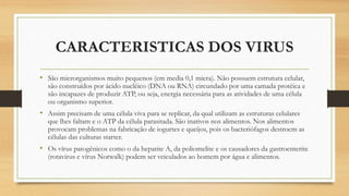 CARACTERISTICAS DOS VIRUS
• São microrganismos muito pequenos (em media 0,1 micra). Não possuem estrutura celular,
são construídos por ácido nucléico (DNA ou RNA) circundado por uma camada protéica e
são incapazes de produzir ATP, ou seja, energia necessária para as atividades de uma célula
ou organismo superior.
• Assim precisam de uma célula viva para se replicar, da qual utilizam as estruturas celulares
que lhes faltam e o ATP da célula parasitada. São inativos nos alimentos. Nos alimentos
provocam problemas na fabricação de iogurtes e queijos, pois os bacteriófagos destroem as
células das culturas starter.
• Os vírus patogênicos como o da hepatite A, da poliomelite e os causadores da gastroenterite
(rotavirus e vírus Norwalk) podem ser veiculados ao homem por água e alimentos.
 