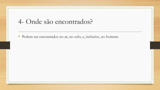 4- Onde são encontrados?
• Podem ser encontrados no ar, no solo, e, inclusive, no homem.
 