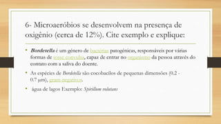6- Microaeróbios se desenvolvem na presença de
oxigênio (cerca de 12%). Cite exemplo e explique:
• Bordetella é um género de bactérias patogénicas, responsáveis por várias
formas de tosse convulsa, capaz de entrar no organismo da pessoa através do
contato com a saliva do doente.
• As espécies de Bordetella são cocobacilos de pequenas dimensões (0.2 -
0.7 µm), gram-negativos.
• água de lagos Exemplo: Spirillum volutans
 