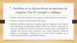 7- Aeróbios só se desenvolvem na presença de
oxigênio. Cite 01 exemplo e explique.
• Bacillus, Nocardia, Pseudomonas aeruginosa e Mycobacterium tuberculosis.
• bolores, leveduras e muitas bactérias (B. cereus).
• Bactérias aeróbicas precisam de oxigênio para sua respiração. Sem oxigênio,
não há produção de adenosina trifosfato (ATP), que fornece energia para os
processos celulares da bactéria. As bactérias variam quanto à quantidade de
oxigênio que precisam para realizarem suas reações químicas. Enquanto
algumas só conseguem sobreviver com um alto nível de oxigênio no ar,
outras bactérias preferem quantidades menores.
 