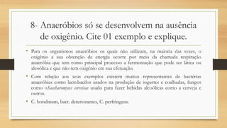 8- Anaeróbios só se desenvolvem na ausência
de oxigênio. Cite 01 exemplo e explique.
• Para os organismos anaeróbios os quais não utilizam, na maioria das vezes, o
oxigênio a sua obtenção de energia ocorre por meio da chamada respiração
anaeróbia que tem como principal processo a fermentação que pode ser lática ou
alcoólica e que não tem oxigênio em sua efetuação.
• Com relação aos seus exemplos existem muitos representantes de bactérias
anaeróbias como lactobacilos usados na produção de iogurtes e coalhadas, fungos
como oSaccharomyces cerevisae usado para fazer bebidas alcoólicas como a cerveja e
outros.
• C. botulinum, bact. deteriorantes, C. perfringens.
 