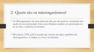 2- Quem são os microrganismos?
• Os Microrganismos são uma forma de vida que não pode ser visualizada sem
auxílio de um microscópio. Estes seres diminutos podem ser encontrados no
ar, no solo, e, inclusive, no homem.
• Silva Júnior (1995, p.25-6) ressalta que existem três tipos específicos de
microrganismos: os fungos, os vírus e as bactérias.
 
