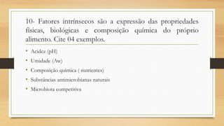 10- Fatores intrínsecos são a expressão das propriedades
físicas, biológicas e composição química do próprio
alimento. Cite 04 exemplos.
• Acidez (pH)
• Umidade (Aw)
• Composição química ( nutrientes)
• Substâncias antimicrobianas naturais
• Microbiota competitiva
 