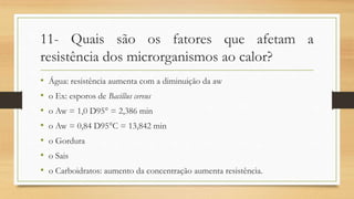 11- Quais são os fatores que afetam a
resistência dos microrganismos ao calor?
• Água: resistência aumenta com a diminuição da aw
• o Ex: esporos de Bacillus cereus
• o Aw = 1,0 D95° = 2,386 min
• o Aw = 0,84 D95°C = 13,842 min
• o Gordura
• o Sais
• o Carboidratos: aumento da concentração aumenta resistência.
 
